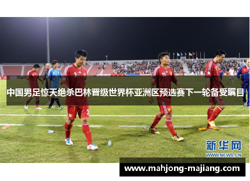 中国男足惊天绝杀巴林晋级世界杯亚洲区预选赛下一轮备受瞩目