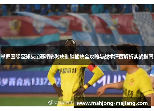 掌握国际足球友谊赛精彩对决制胜秘诀全攻略与战术深度解析实战指南