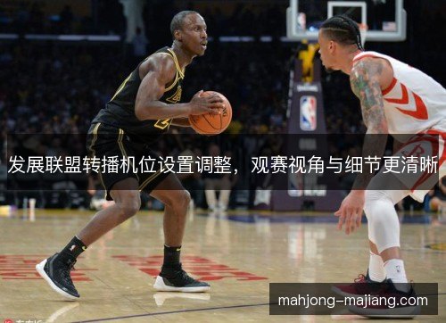 发展联盟转播机位设置调整,观赛视角与细节更清晰 发展联盟转播机位设置调整,观赛视角与细节更清晰